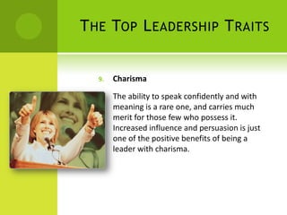 The Top Leadership TraitsCharismaThe ability to speak confidently and with meaning is a rare one, and carries much merit for those few who possess it. Increased influence and persuasion is just one of the positive benefits of being a leader with charisma.  