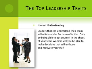 The Top Leadership TraitsHuman Understanding Leaders that can understand their team will ultimately be far more effective. Only by being able to put yourself in the shoes of your team workers will you be able to make decisions that will enthuse and motivate your staff