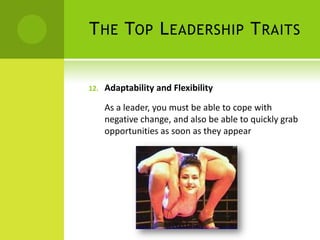 The Top Leadership TraitsAdaptability and FlexibilityAs a leader, you must be able to cope with negative change, and also be able to quickly grab opportunities as soon as they appear