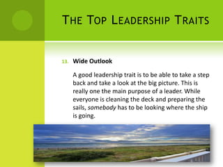 The Top Leadership TraitsWide Outlook A good leadership trait is to be able to take a step back and take a look at the big picture. This is really one the main purpose of a leader. While everyone is cleaning the deck and preparing the sails, somebody has to be looking where the ship is going.
