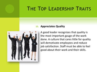 The Top Leadership TraitsAppreciates QualityA good leader recognizes that quality is the most important gauge of the work done. A culture that cares little for quality will demotivate employees and reduce job satisfaction. Staff must be able to feel good about their work and their skills. 