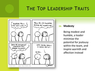 The Top Leadership TraitsModestyBeing modest and humble, a leader minimize the potential for jealousy within the team, and inspire warmth and affection instead