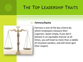 The Top Leadership TraitsFairness/EquityFairness is one of the key criteria by which employees measure their superiors. Quite simply, if you don’t behave in an equitable manner at all times, you will lead no more than a rabble of reluctant workers, and will never gain their respect. 