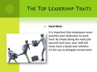 The Top Leadership TraitsHard WorkIt is important that employees never question your dedication to work hard. By simply doing the nasty job yourself each year, your staff will never have a doubt over whether it’s fair you to delegate menial work
