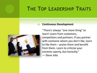 The Top Leadership TraitsContinuous Development“There's always "one more thing" to learn! Learn from customers, competitors and partners. If you partner with someone whom you don't like, learn to like them – praise them and benefit from them. Learn to criticize your enemies openly, but honestly.”                                 — Steve Jobs