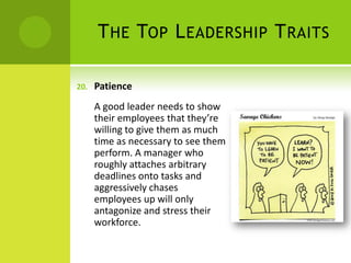 The Top Leadership TraitsPatienceA good leader needs to show their employees that they’re willing to give them as much time as necessary to see them perform. A manager who roughly attaches arbitrary deadlines onto tasks and aggressively chases employees up will only antagonize and stress their workforce. 