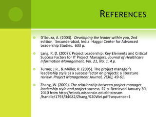 ReferencesD´Souza, A. (2003).  Developing the leader within you, 2nd edition.  Secunderabad, India: Haggai Center for Advanced Leadership Studies.  633 p.Lang, R. D. (2007). Project Leadership: Key Elements and Critical Success Factors for IT Project Managers. Journal of Healthcare Information Management, Vol. 21, No. 1. 4 p.Turner, J.R., & Müller, R. (2005). The project manager’s leadership style as a success factor on projects: a literature review. Project Management Journal, 2(36), 49-61.Zhang, W. (2009). The relationship between project manager leadership style and project success. 27 p. Retrieved January 30, 2010 from http://minds.wisconsin.edu/bitstream /handle/1793/34682/Zhang,%20Wei.pdf?sequence=1 