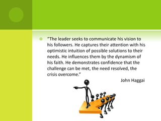 “The leader seeks to communicate his vision to his followers. He captures their attention with his optimistic intuition of possible solutions to their needs. He influences them by the dynamism of his faith. He demonstrates confidence that the challenge can be met, the need resolved, the crisis overcome.”									 John Haggai 