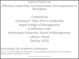 Lecture Series on
Effective Leadership, Communication and Supervision in
Workplace
Compiled by
Chanakya P. Rijal, PhD in Leadership
Nepal College of Management
In Affiliation with
Kathmandu University, School of Management
Lalitpur, Nepal
[Spring, 2015]
Instruction for academic reference:
Rijal, C. P. (2015). Effective leadership, communication and supervision in workplace.
Lecture Series. Kathmandu: Author.
1Leadership, communication and supervision
 