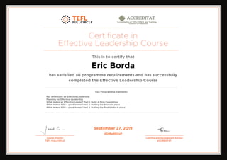 Certificate in
Effective Leadership Course
This is to certify that
Eric Borda
has satisfied all programme requirements and has successfully
completed the Effective Leadership Course
Key reflections on Effective Leadership
Planning for Effective Leadership
What makes an Effective Leader? Part 1: Build A Firm Foundation
What makes YOU a good leader? Part 2: Putting the bricks in place
What makes YOU a good leader? Part 3: Putting the final bricks in place
September 27, 2019
dSnBp4B2uP
Powered by TCPDF (www.tcpdf.org)
 