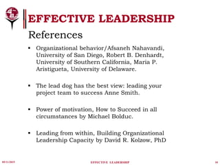 05/11/2015 10EFFECTIVE LEADERSHIP
EFFECTIVE LEADERSHIP
References
 Organizational behavior/Afsaneh Nahavandi,
University of San Diego, Robert B. Denhardt,
University of Southern California, Maria P.
Aristigueta, University of Delaware.
 The lead dog has the best view: leading your
project team to success Anne Smith.
 Power of motivation, How to Succeed in all
circumstances by Michael Bolduc.
 Leading from within, Building Organizational
Leadership Capacity by David R. Kolzow, PhD
 
