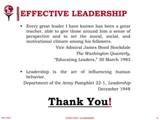 05/11/2015 11
EFFECTIVE LEADERSHIP
EFFECTIVE LEADERSHIP
Thank You!
 Every great leader I have known has been a great
teacher, able to give those around him a sense of
perspective and to set the moral, social, and
motivational climate among his followers.
Vice Admiral James Bond Stockdale
The Washington Quarterly,
“Educating Leaders,” 30 March 1983
 Leadership is the art of influencing human
behavior.
Department of the Army Pamphlet 22-1, Leadership
December 1948
 