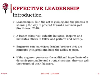 Leadership is both the act of guiding and the process of
showing the way to proceed toward a common goal
(Northouse, 2010).
 A leader takes risk, exhibits initiative, inspires and
motivates others to follow and perform and activity.
 Engineers can make good leaders because they are
generally intelligent and have the ability to plan.
 If the engineer possesses the additional ingredients of a
dynamic personality and strong character, they can gain
the respect of their followers.
05/11/2015 02
EFFECTIVE LEADERSHIP
EFFECTIVE LEADERSHIP
Introduction
 
