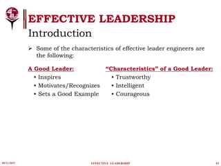 05/11/2015 03
 Some of the characteristics of effective leader engineers are
the following:
A Good Leader:
• Inspires
• Motivates/Recognizes
• Sets a Good Example
“Characteristics” of a Good Leader:
• Trustworthy
• Intelligent
• Courageous
EFFECTIVE LEADERSHIP
EFFECTIVE LEADERSHIP
Introduction
 