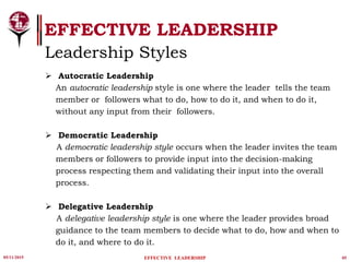 05/11/2015 05
EFFECTIVE LEADERSHIP
EFFECTIVE LEADERSHIP
Leadership Styles
 Autocratic Leadership
An autocratic leadership style is one where the leader tells the team
member or followers what to do, how to do it, and when to do it,
without any input from their followers.
 Democratic Leadership
A democratic leadership style occurs when the leader invites the team
members or followers to provide input into the decision-making
process respecting them and validating their input into the overall
process.
 Delegative Leadership
A delegative leadership style is one where the leader provides broad
guidance to the team members to decide what to do, how and when to
do it, and where to do it.
 