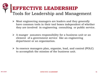 05/11/2015 06
EFFECTIVE LEADERSHIP
EFFECTIVE LEADERSHIP
Tools for Leadership and Management
 Most engineering managers are leaders and they generally
have common tools in their tool boxes independent of whether
they are involved in engineering consulting or public service.
 A manger assumes responsibility for a business unit or an
element of a government service like an engineering
department or an organization.
 In essence managers plan, organize, lead, and control (POLC)
to accomplish the mission of the business unit.
 