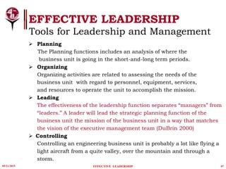 05/11/2015 07
EFFECTIVE LEADERSHIP
EFFECTIVE LEADERSHIP
Tools for Leadership and Management
 Planning
The Planning functions includes an analysis of where the
business unit is going in the short-and-long term periods.
 Organizing
Organizing activities are related to assessing the needs of the
business unit with regard to personnel, equipment, services,
and resources to operate the unit to accomplish the mission.
 Leading
The effectiveness of the leadership function separates “managers” from
“leaders.” A leader will lead the strategic planning function of the
business unit the mission of the business unit in a way that matches
the vision of the executive management team (DuBrin 2000)
 Controlling
Controlling an engineering business unit is probably a lot like flying a
light aircraft from a quite valley, over the mountain and through a
storm.
 