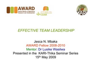 EFFECTIVE TEAM LEADERSHIP

              Jesca N. Mbaka
        AWARD Fellow 2008-2010
        Mentor: Dr Lusike Wasilwa
Presented in the KARI-Thika Seminar Series
               15th May 2009
 