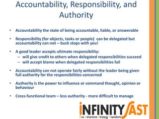 Accountability, Responsibility, and
Authority
• Accountability the state of being accountable, liable, or answerable
• Responsibility (for objects, tasks or people) can be delegated but
accountability can not – buck stops with you!
• A good leader accepts ultimate responsibility:
– will give credit to others when delegated responsibilities succeed
– will accept blame when delegated responsibilities fail
• Accountability can not operate fairly without the leader being given
full authority for the responsibilities concerned
• Authority is the power to influence or command thought, opinion or
behaviour
• Cross-functional team – less authority - more difficult to manage
 