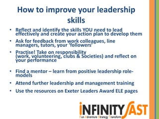 How to improve your leadership
skills
• Reflect and identify the skills YOU need to lead
effectively and create your action plan to develop them
• Ask for feedback from work colleagues, line
managers, tutors, your ‘followers’
• Practise! Take on responsibility
(work, volunteering, clubs & Societies) and reflect on
your performance
• Find a mentor – learn from positive leadership role-
models
• Attend further leadership and management training
• Use the resources on Exeter Leaders Award ELE pages
 