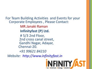 For Team Building Activities and Events for your
Corporate Employees , Please Contact:
MR.Janaki Raman
Infinityfast (P) Ltd.
# 5/3 2nd Floor,
2nd cross canal street,
Gandhi Nagar, Adayar,
Chennai-20.
+91 99621 84210
Website: http://www.infinityfast.in
 
