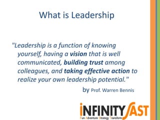 What is Leadership
"Leadership is a function of knowing
yourself, having a vision that is well
communicated, building trust among
colleagues, and taking effective action to
realize your own leadership potential."
by Prof. Warren Bennis
 