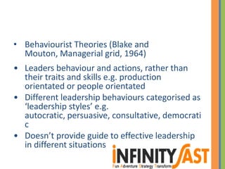 • Behaviourist Theories (Blake and
Mouton, Managerial grid, 1964)
• Leaders behaviour and actions, rather than
their traits and skills e.g. production
orientated or people orientated
• Different leadership behaviours categorised as
‘leadership styles’ e.g.
autocratic, persuasive, consultative, democrati
c
• Doesn’t provide guide to effective leadership
in different situations
 
