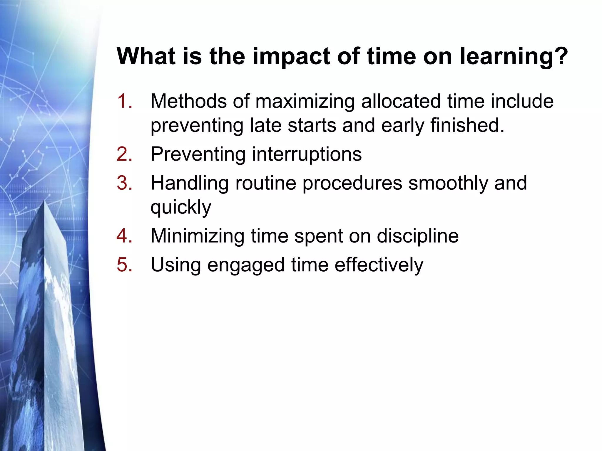 What is the impact of time on learning?
1. Methods of maximizing allocated time include
preventing late starts and early finished.
2. Preventing interruptions
3. Handling routine procedures smoothly and
quickly
4. Minimizing time spent on discipline
5. Using engaged time effectively
 