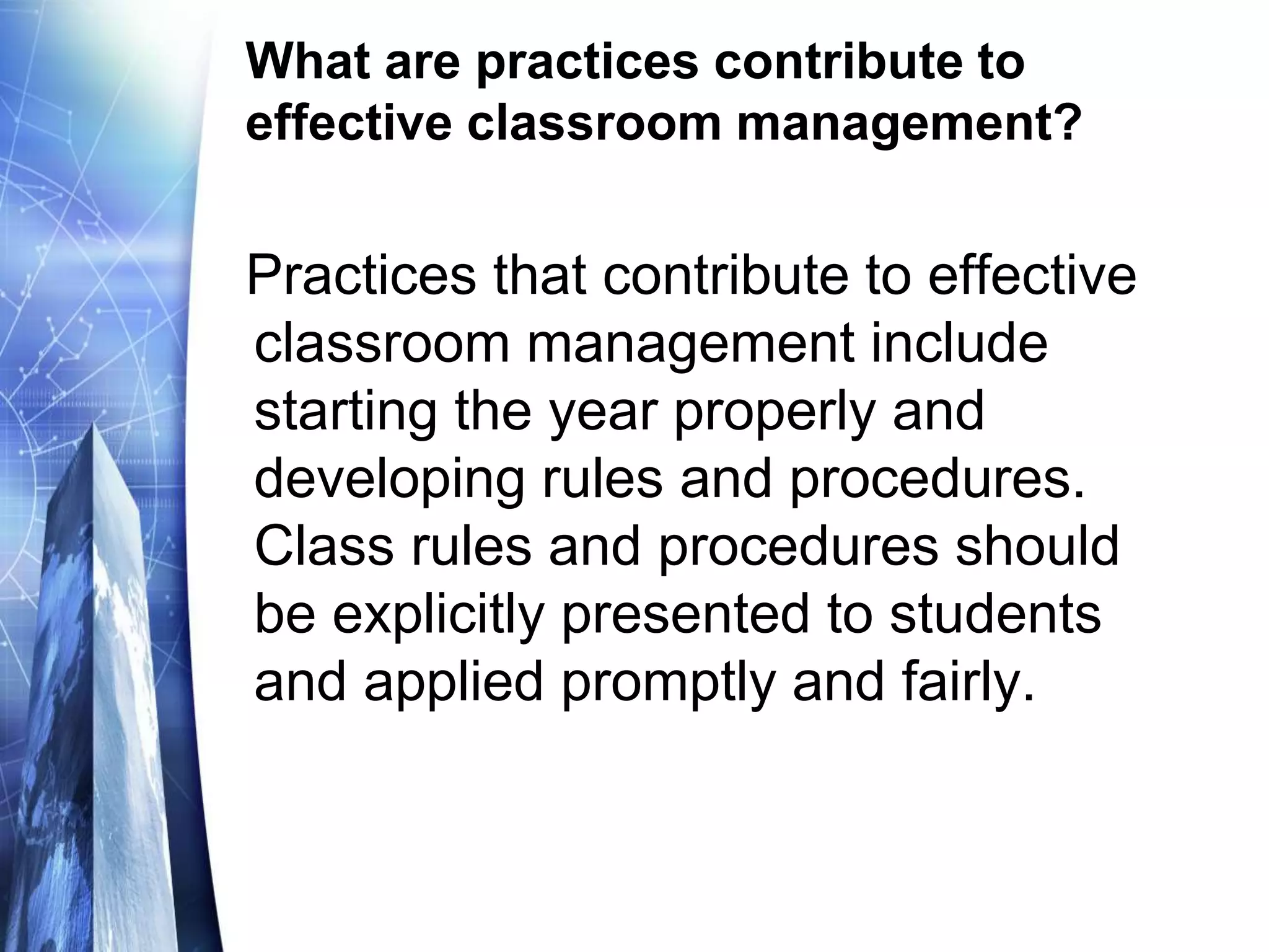 What are practices contribute to
effective classroom management?
Practices that contribute to effective
classroom management include
starting the year properly and
developing rules and procedures.
Class rules and procedures should
be explicitly presented to students
and applied promptly and fairly.
 