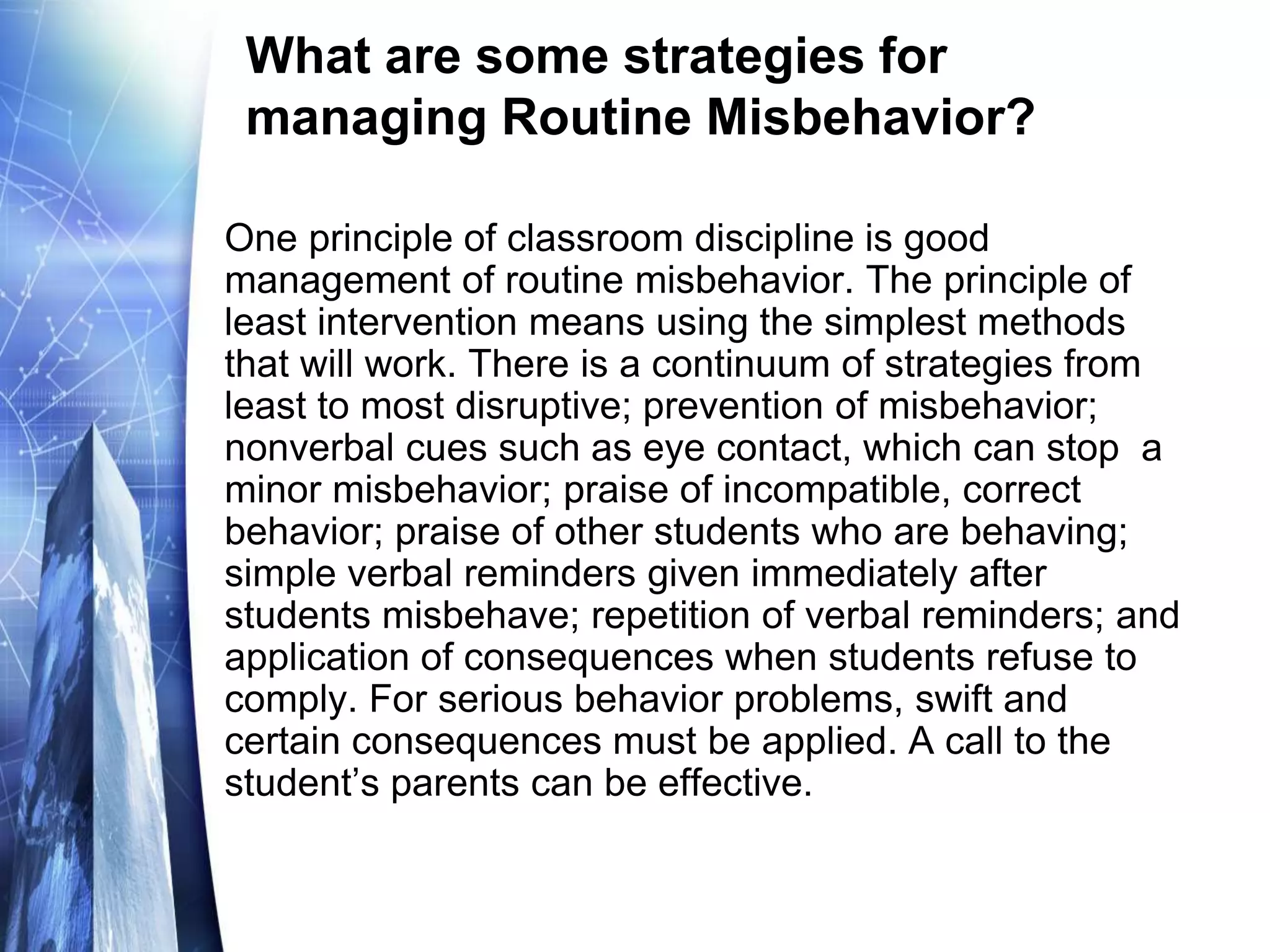 What are some strategies for
managing Routine Misbehavior?
One principle of classroom discipline is good
management of routine misbehavior. The principle of
least intervention means using the simplest methods
that will work. There is a continuum of strategies from
least to most disruptive; prevention of misbehavior;
nonverbal cues such as eye contact, which can stop a
minor misbehavior; praise of incompatible, correct
behavior; praise of other students who are behaving;
simple verbal reminders given immediately after
students misbehave; repetition of verbal reminders; and
application of consequences when students refuse to
comply. For serious behavior problems, swift and
certain consequences must be applied. A call to the
student’s parents can be effective.
 