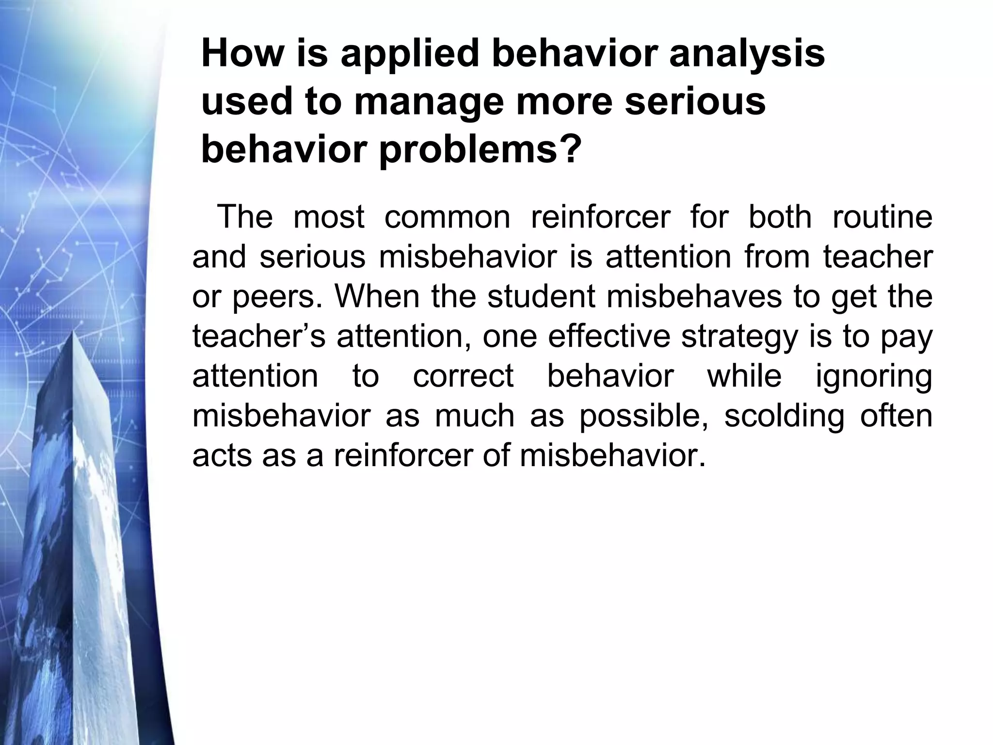 How is applied behavior analysis
used to manage more serious
behavior problems?
The most common reinforcer for both routine
and serious misbehavior is attention from teacher
or peers. When the student misbehaves to get the
teacher’s attention, one effective strategy is to pay
attention to correct behavior while ignoring
misbehavior as much as possible, scolding often
acts as a reinforcer of misbehavior.
 