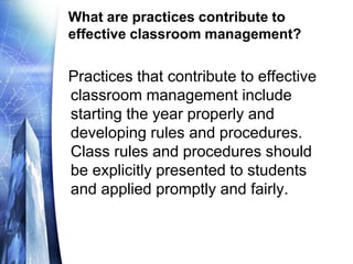 What are practices contribute to
effective classroom management?
Practices that contribute to effective
classroom management include
starting the year properly and
developing rules and procedures.
Class rules and procedures should
be explicitly presented to students
and applied promptly and fairly.
 