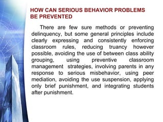 HOW CAN SERIOUS BEHAVIOR PROBLEMS
BE PREVENTED
There are few sure methods or preventing
delinquency, but some general principles include
clearly expressing and consistently enforcing
classroom rules, reducing truancy however
possible, avoiding the use of between class ability
grouping, using preventive classroom
management strategies, involving parents in any
response to serious misbehavior, using peer
mediation, avoiding the use suspension, applying
only brief punishment, and integrating students
after punishment.
 