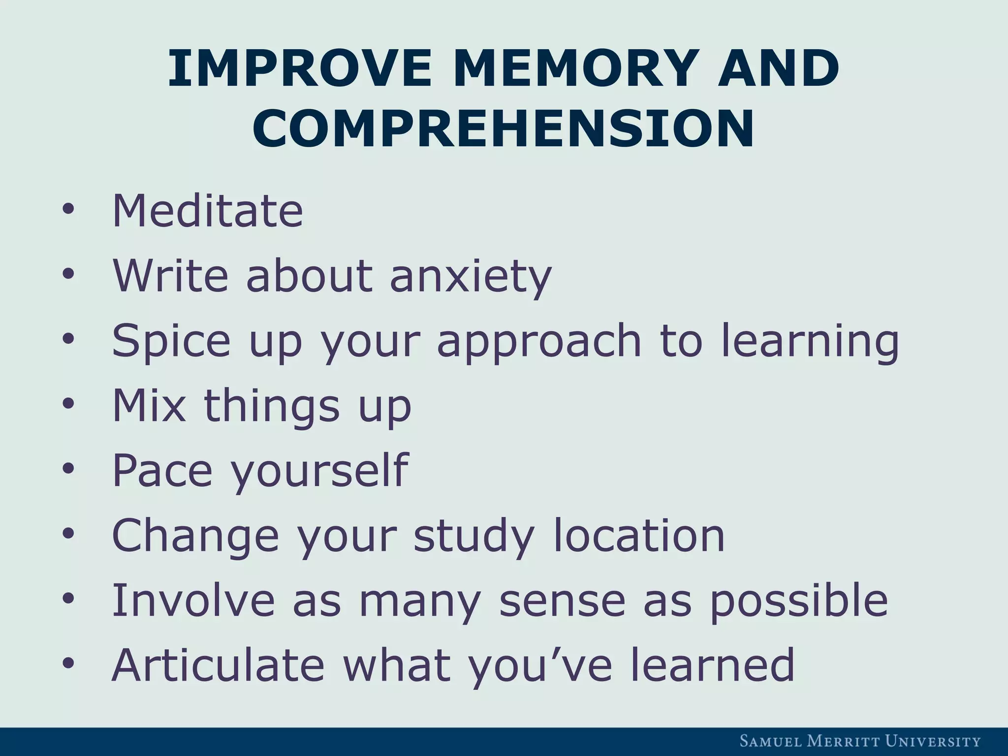 IMPROVE MEMORY AND
COMPREHENSION
• Meditate
• Write about anxiety
• Spice up your approach to learning
• Mix things up
• Pace yourself
• Change your study location
• Involve as many sense as possible
• Articulate what you’ve learned
 