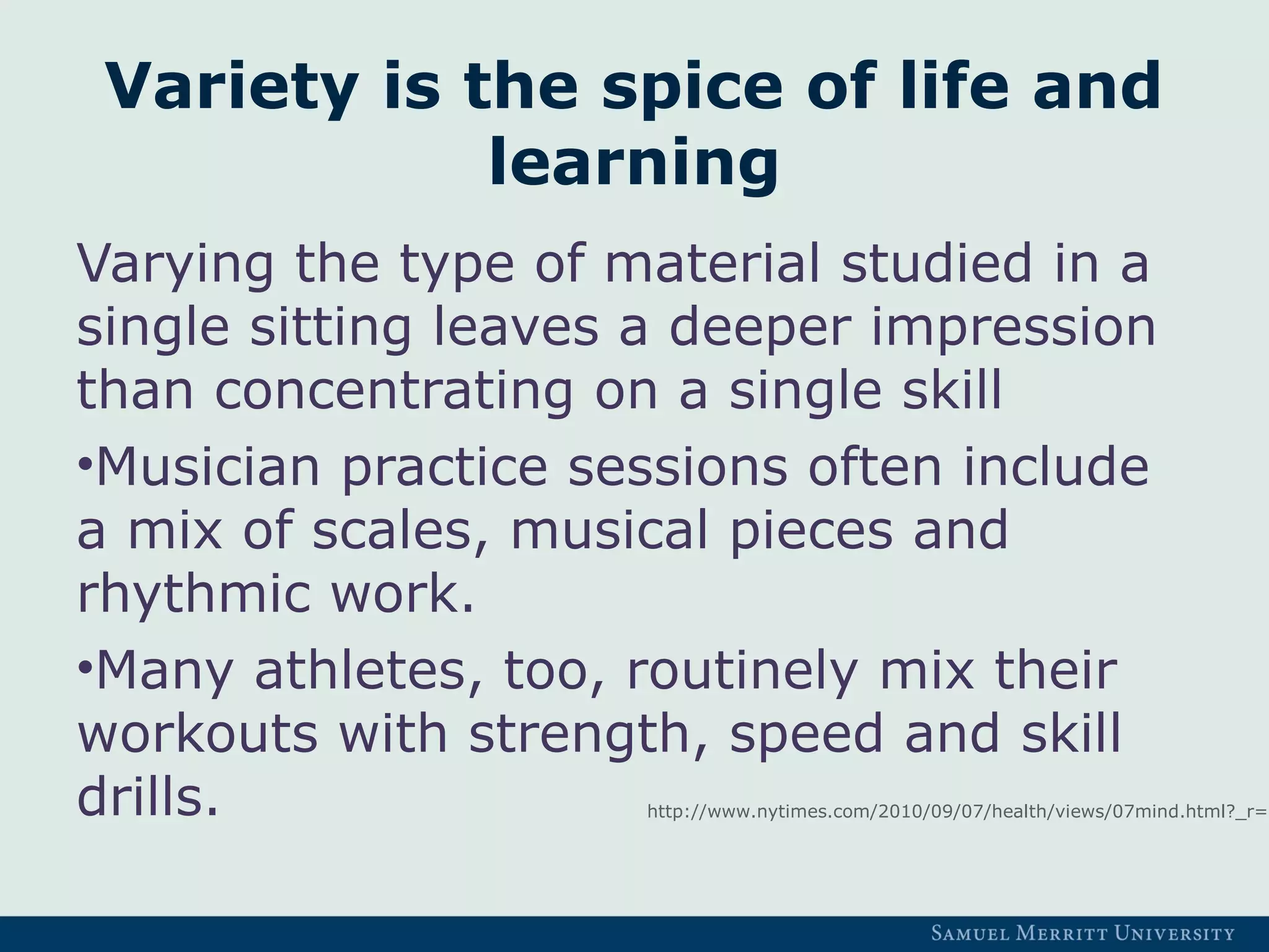 Variety is the spice of life and
learning
Varying the type of material studied in a
single sitting leaves a deeper impression
than concentrating on a single skill
•Musician practice sessions often include
a mix of scales, musical pieces and
rhythmic work.
•Many athletes, too, routinely mix their
workouts with strength, speed and skill
drills. http://www.nytimes.com/2010/09/07/health/views/07mind.html?_r=1
 