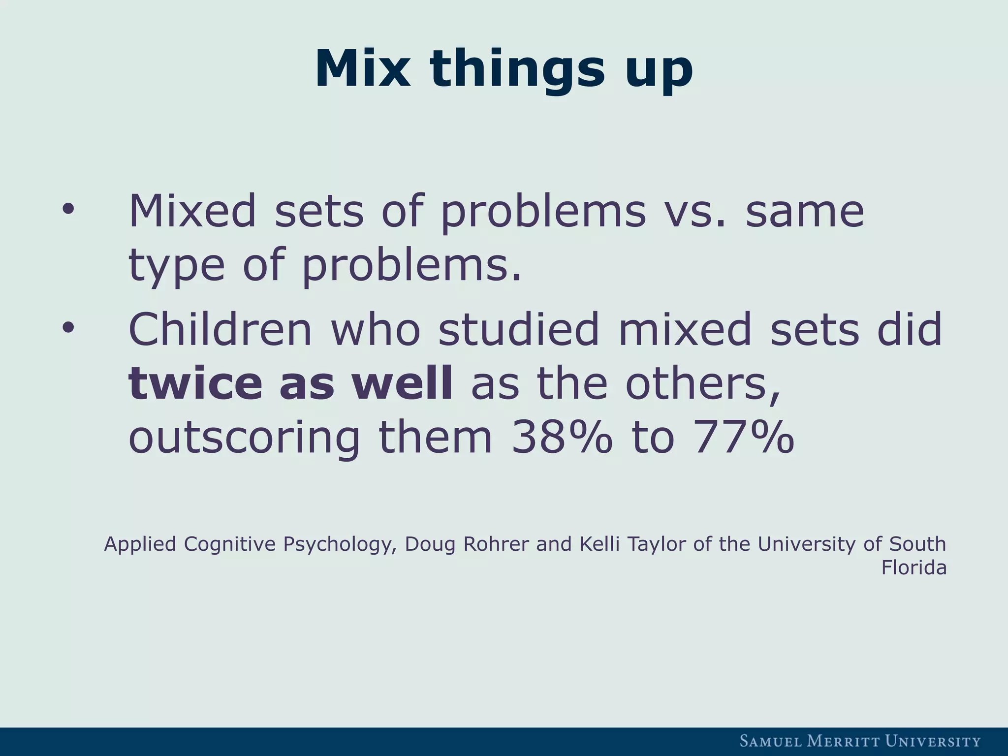 Mix things up
• Mixed sets of problems vs. same
type of problems.
• Children who studied mixed sets did
twice as well as the others,
outscoring them 38% to 77%
Applied Cognitive Psychology, Doug Rohrer and Kelli Taylor of the University of South
Florida
 