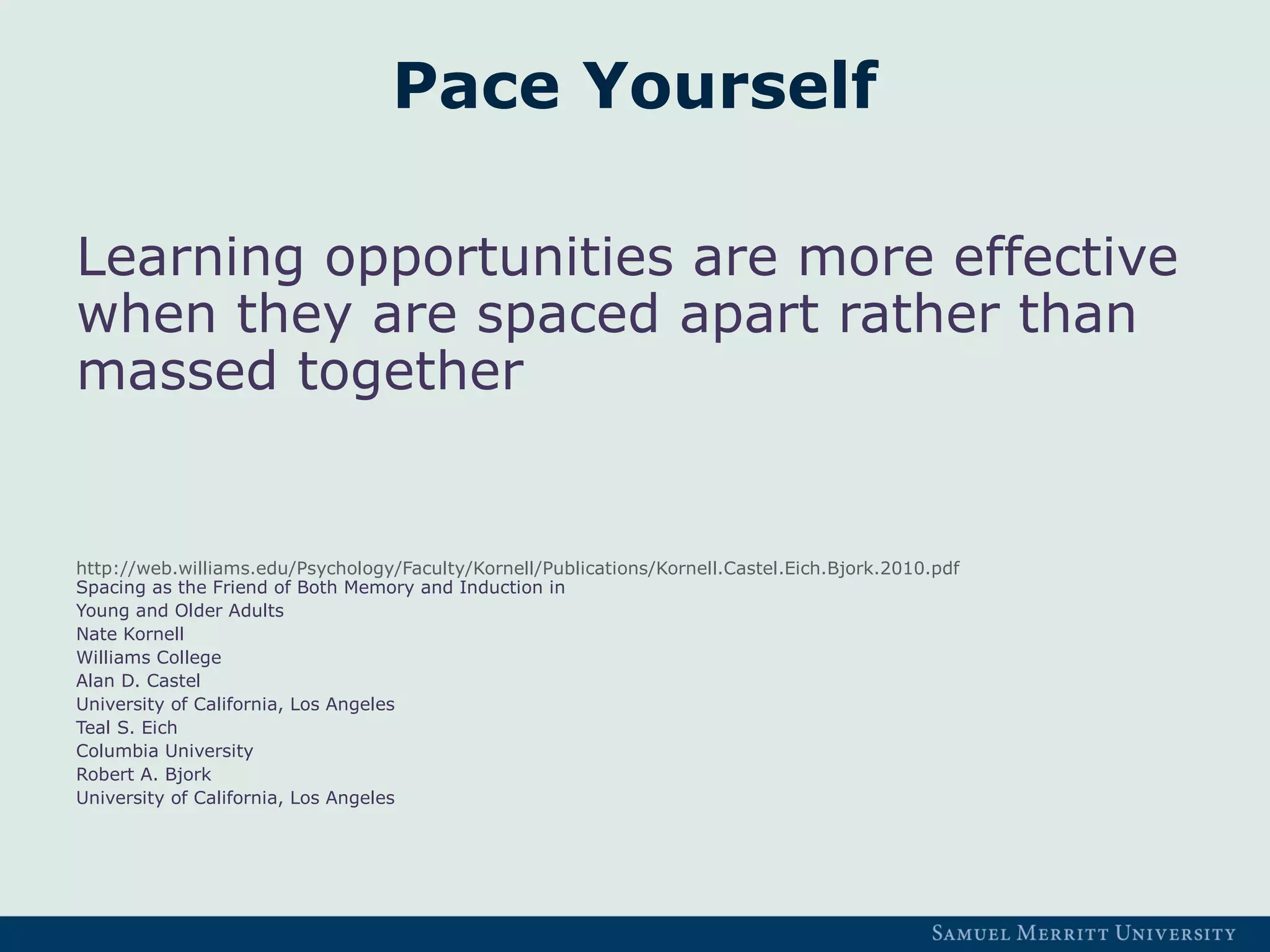 Pace Yourself
Learning opportunities are more effective
when they are spaced apart rather than
massed together
http://web.williams.edu/Psychology/Faculty/Kornell/Publications/Kornell.Castel.Eich.Bjork.2010.pdf
Spacing as the Friend of Both Memory and Induction in
Young and Older Adults
Nate Kornell
Williams College
Alan D. Castel
University of California, Los Angeles
Teal S. Eich
Columbia University
Robert A. Bjork
University of California, Los Angeles
 
