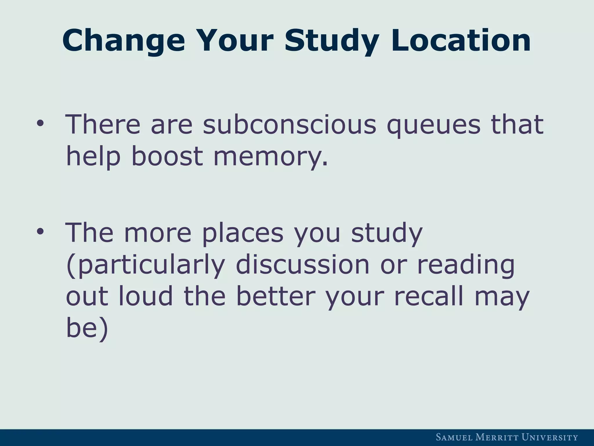 Change Your Study Location
• There are subconscious queues that
help boost memory.
• The more places you study
(particularly discussion or reading
out loud the better your recall may
be)
 
