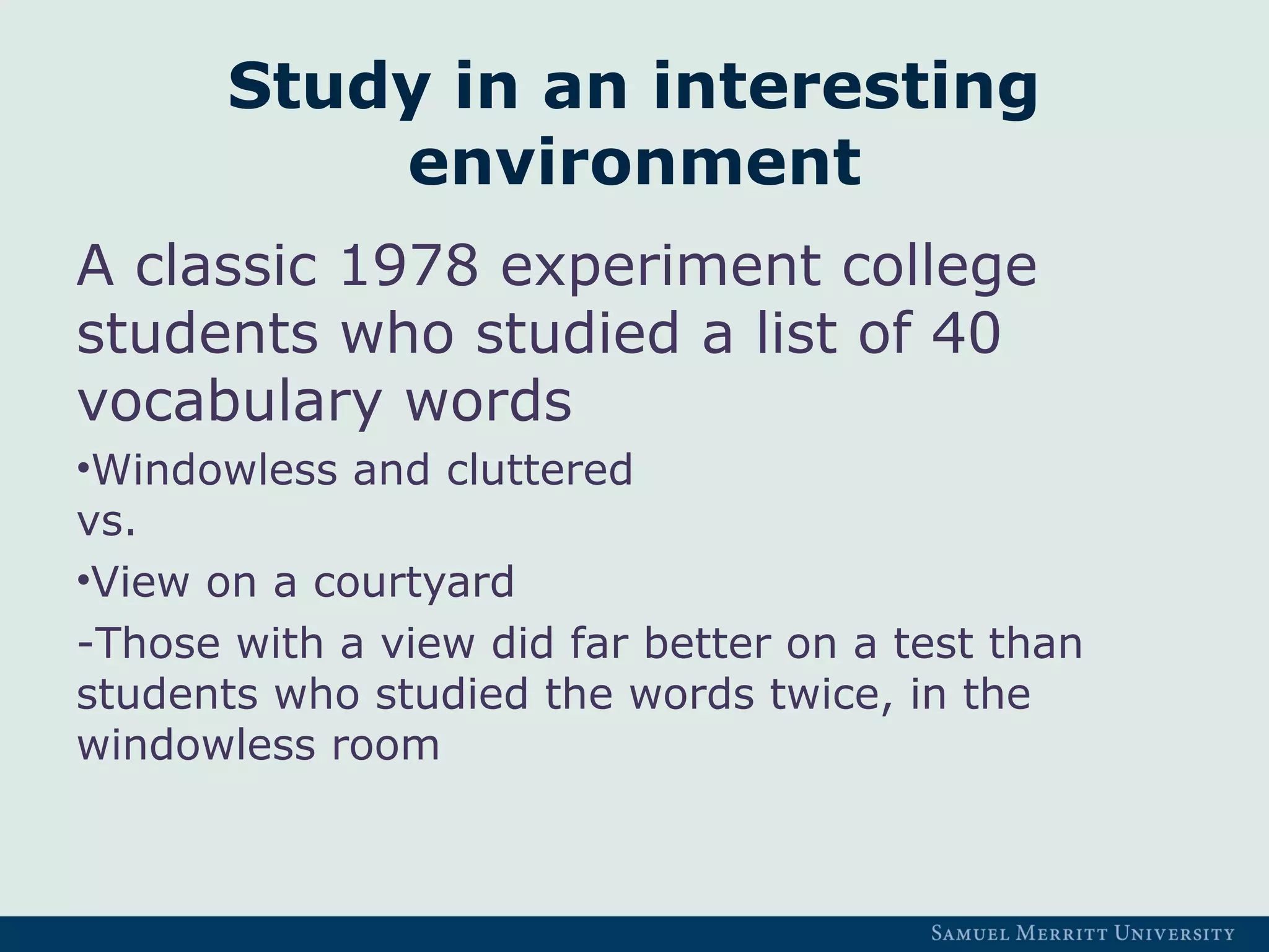 Study in an interesting
environment
A classic 1978 experiment college
students who studied a list of 40
vocabulary words
•Windowless and cluttered
vs.
•View on a courtyard
-Those with a view did far better on a test than
students who studied the words twice, in the
windowless room
 