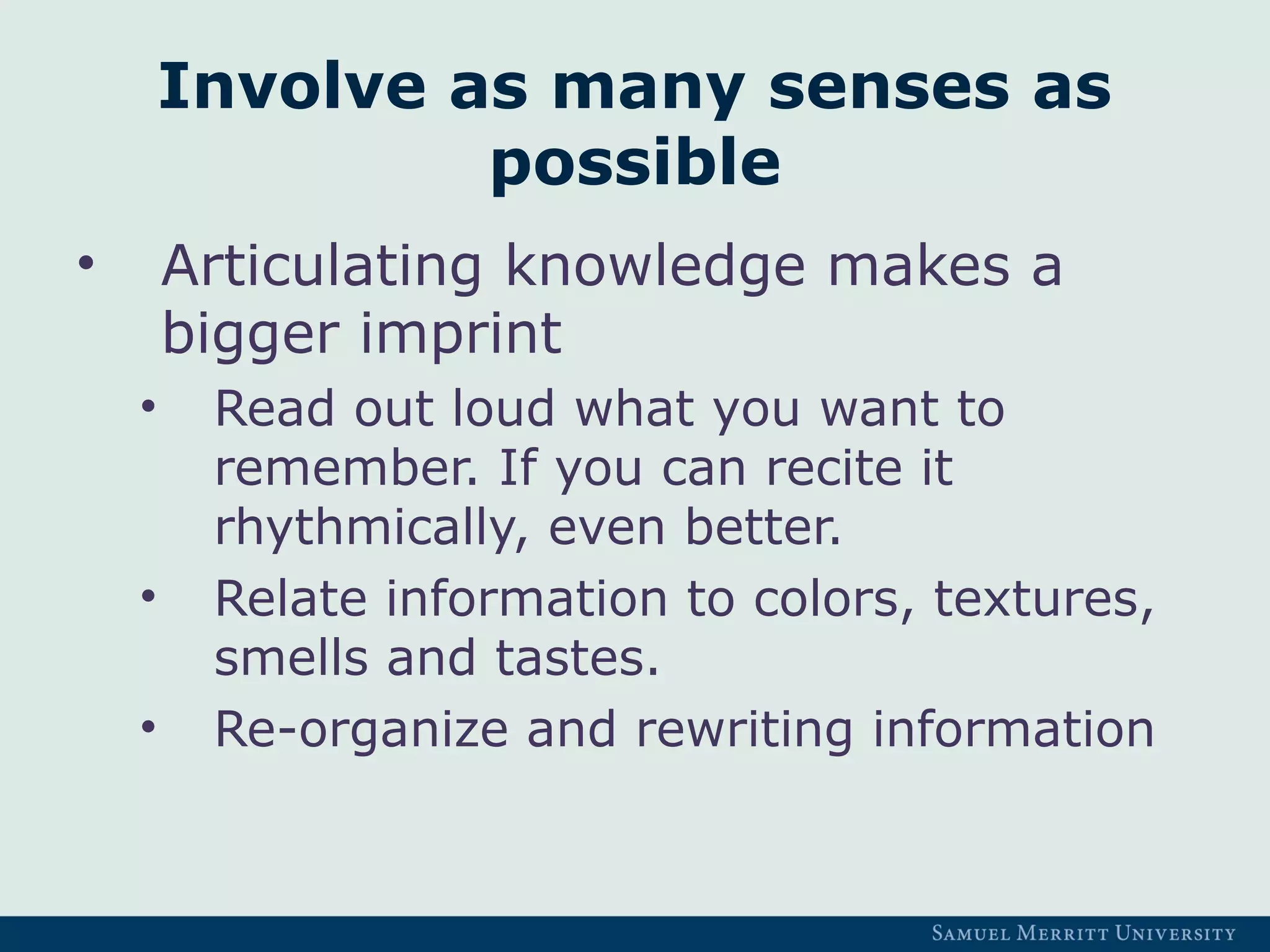 Involve as many senses as
possible
• Articulating knowledge makes a
bigger imprint
• Read out loud what you want to
remember. If you can recite it
rhythmically, even better.
• Relate information to colors, textures,
smells and tastes.
• Re-organize and rewriting information
 