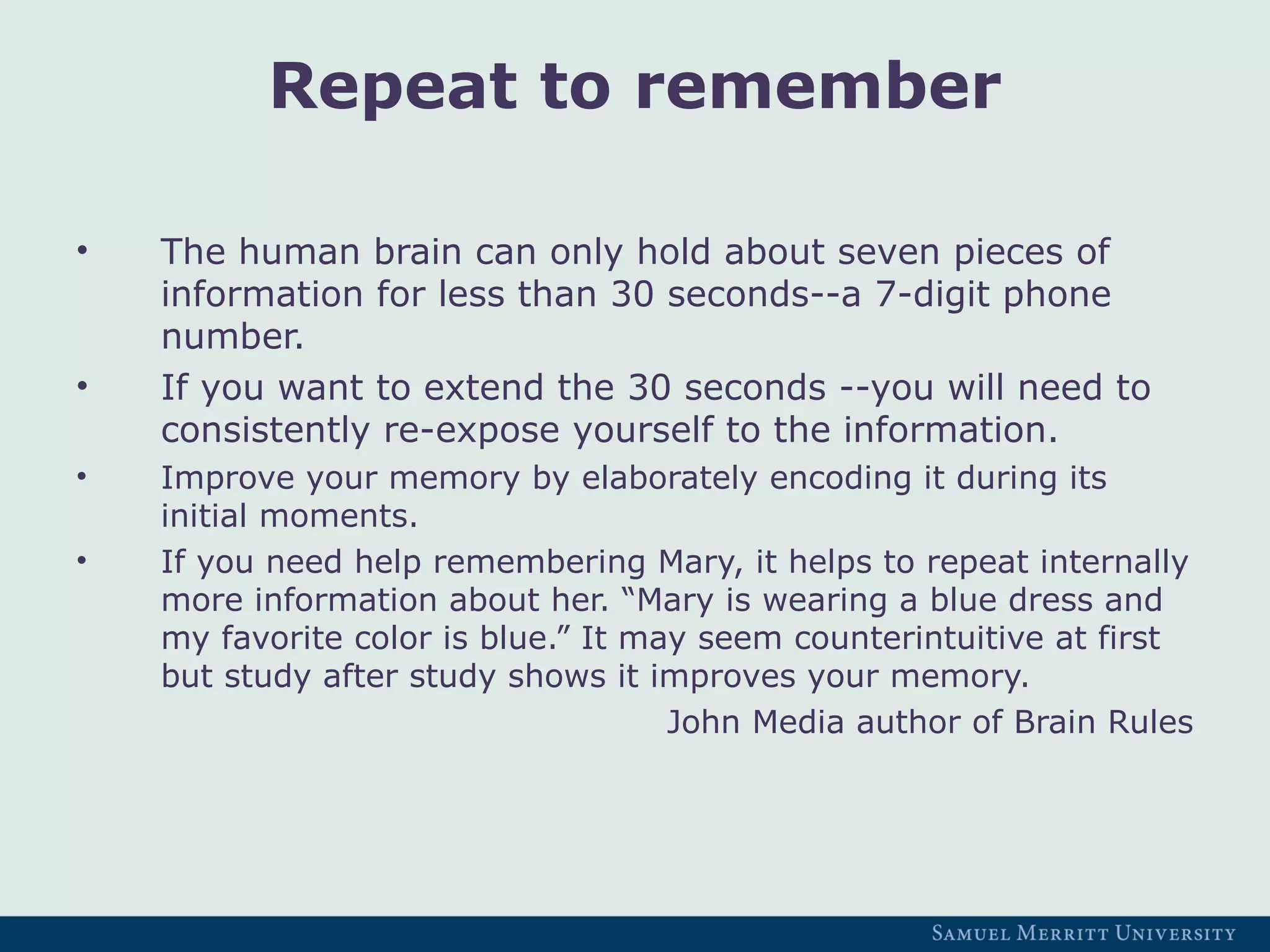 Repeat to remember
• The human brain can only hold about seven pieces of
information for less than 30 seconds--a 7-digit phone
number.
• If you want to extend the 30 seconds --you will need to
consistently re-expose yourself to the information.
• Improve your memory by elaborately encoding it during its
initial moments.
• If you need help remembering Mary, it helps to repeat internally
more information about her. “Mary is wearing a blue dress and
my favorite color is blue.” It may seem counterintuitive at first
but study after study shows it improves your memory.
John Media author of Brain Rules
 