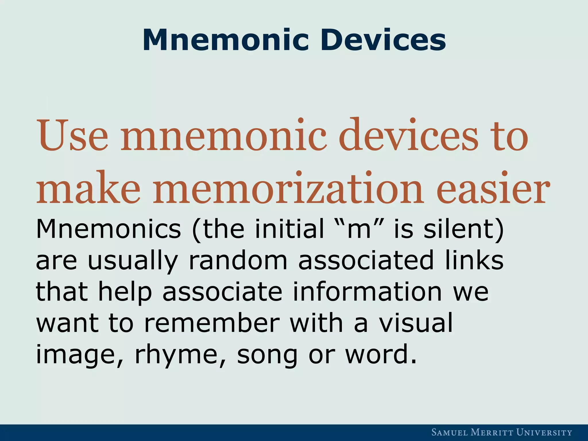 Mnemonic Devices
Use mnemonic devices to
make memorization easier
Mnemonics (the initial “m” is silent)
are usually random associated links
that help associate information we
want to remember with a visual
image, rhyme, song or word.
 
