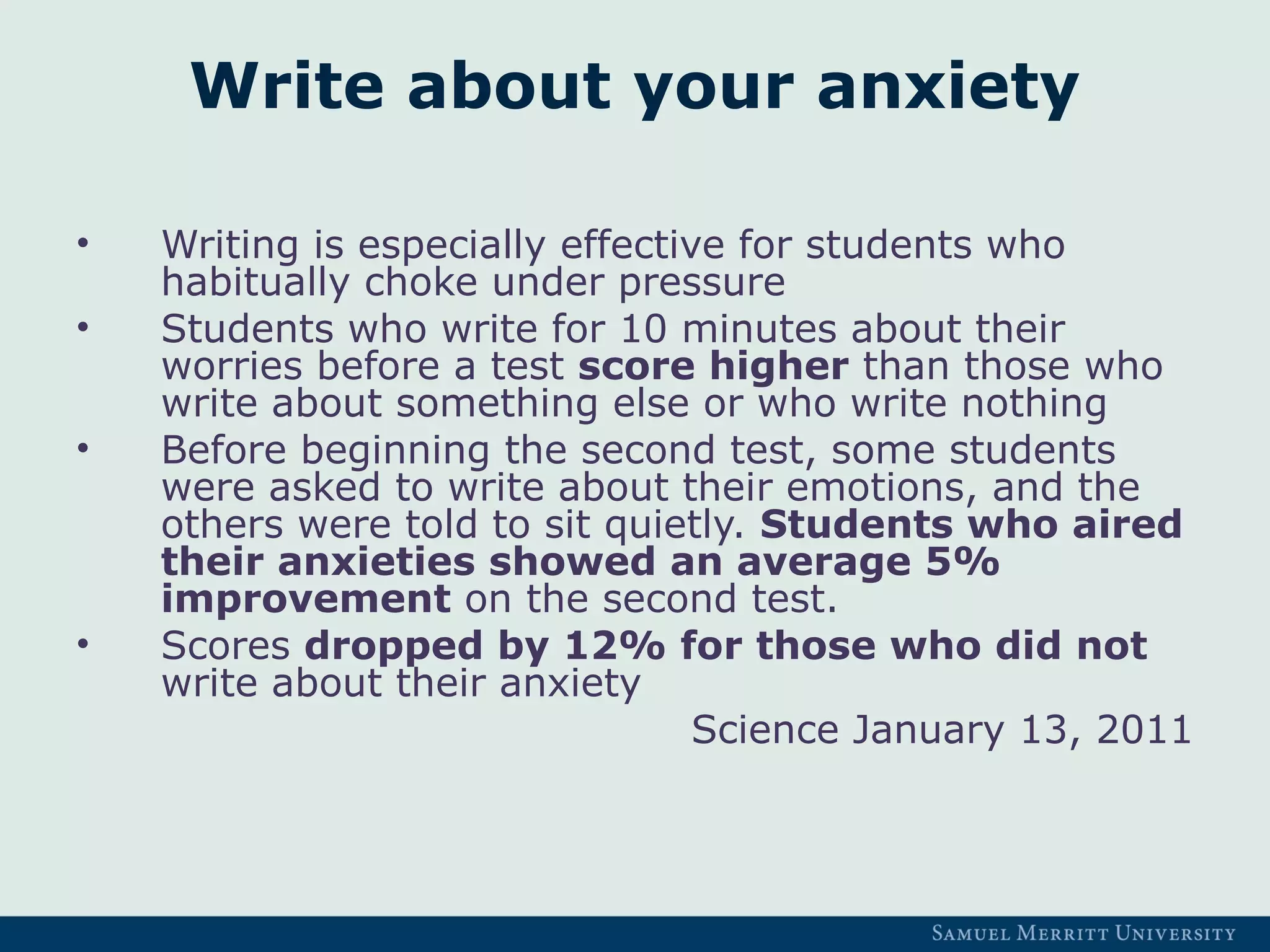 Write about your anxiety
• Writing is especially effective for students who
habitually choke under pressure
• Students who write for 10 minutes about their
worries before a test score higher than those who
write about something else or who write nothing
• Before beginning the second test, some students
were asked to write about their emotions, and the
others were told to sit quietly. Students who aired
their anxieties showed an average 5%
improvement on the second test.
• Scores dropped by 12% for those who did not
write about their anxiety
Science January 13, 2011
 