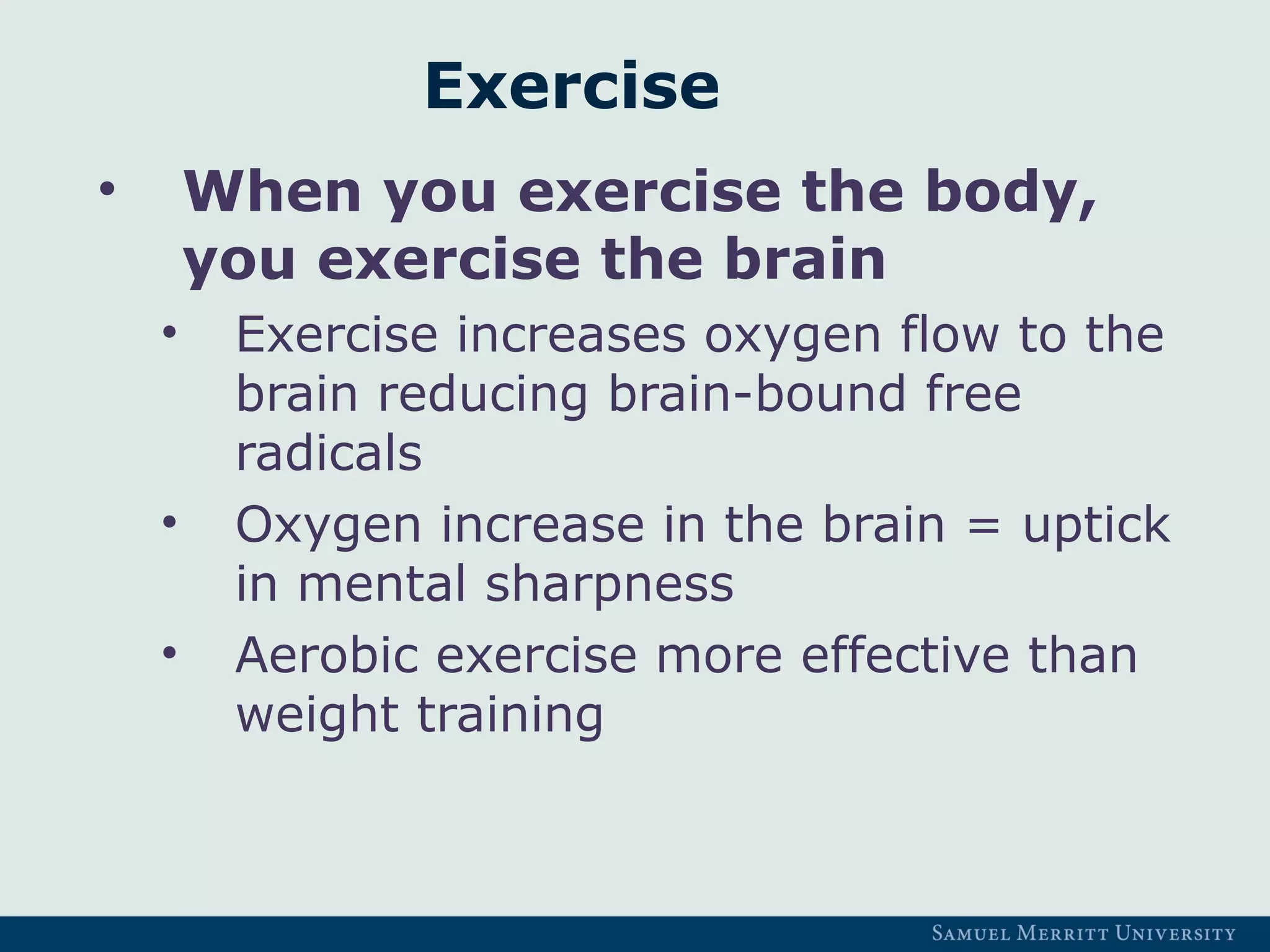 Exercise
• When you exercise the body,
you exercise the brain
• Exercise increases oxygen flow to the
brain reducing brain-bound free
radicals
• Oxygen increase in the brain = uptick
in mental sharpness
• Aerobic exercise more effective than
weight training
 