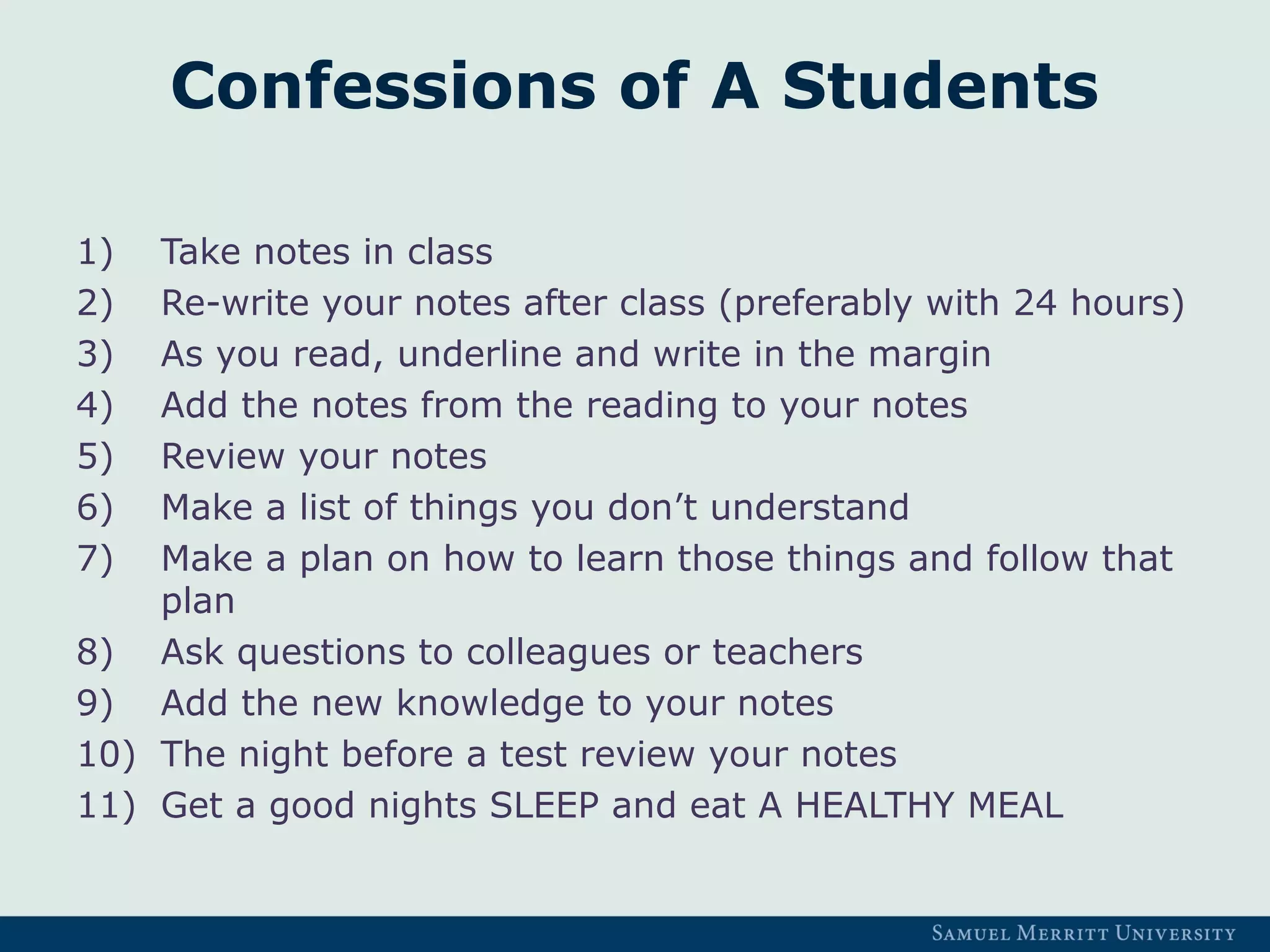 Confessions of A Students
1) Take notes in class
2) Re-write your notes after class (preferably with 24 hours)
3) As you read, underline and write in the margin
4) Add the notes from the reading to your notes
5) Review your notes
6) Make a list of things you don’t understand
7) Make a plan on how to learn those things and follow that
plan
8) Ask questions to colleagues or teachers
9) Add the new knowledge to your notes
10) The night before a test review your notes
11) Get a good nights SLEEP and eat A HEALTHY MEAL
 