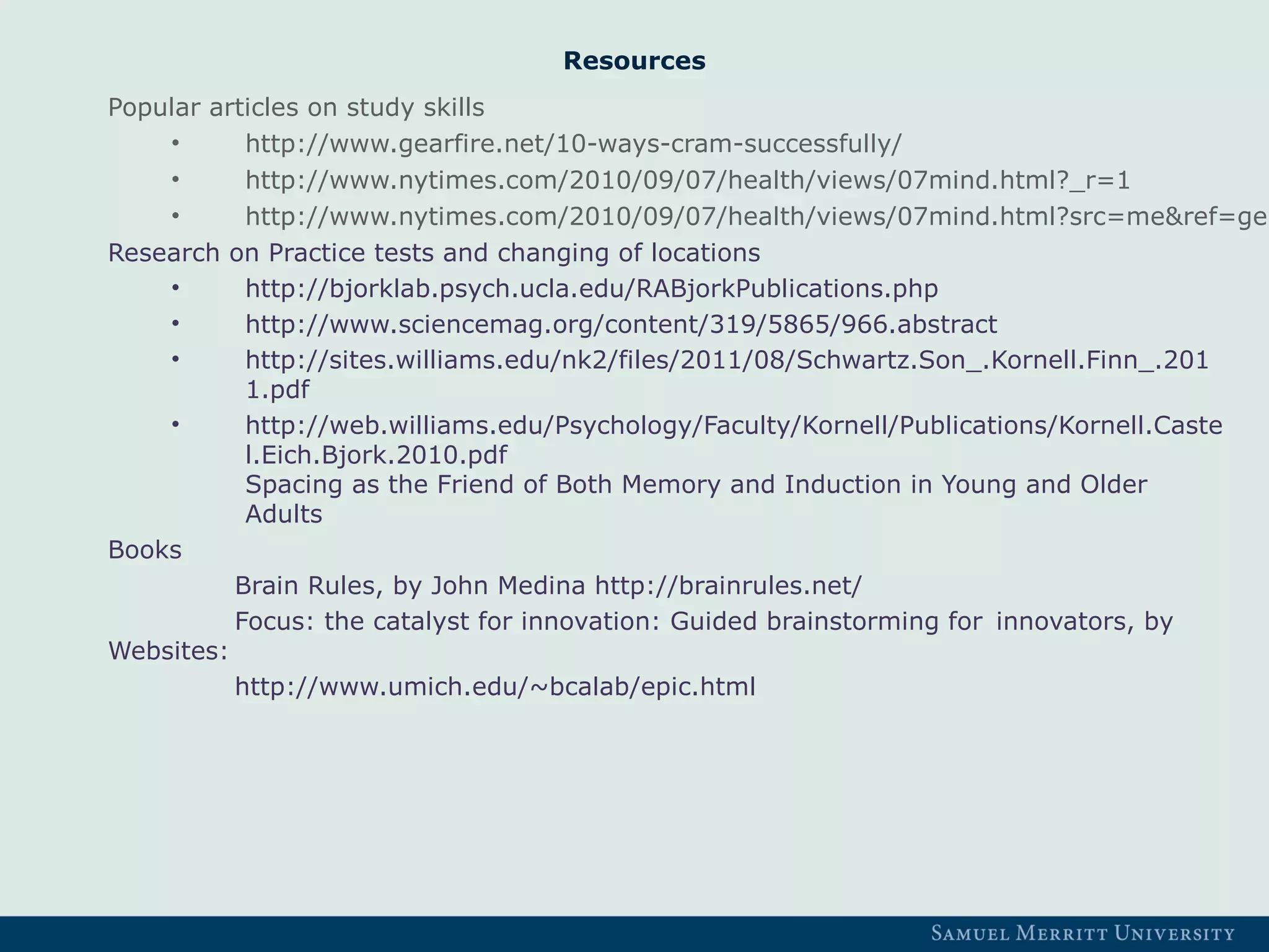 Resources
Popular articles on study skills
• http://www.gearfire.net/10-ways-cram-successfully/
• http://www.nytimes.com/2010/09/07/health/views/07mind.html?_r=1
• http://www.nytimes.com/2010/09/07/health/views/07mind.html?src=me&ref=gen
Research on Practice tests and changing of locations
• http://bjorklab.psych.ucla.edu/RABjorkPublications.php
• http://www.sciencemag.org/content/319/5865/966.abstract
• http://sites.williams.edu/nk2/files/2011/08/Schwartz.Son_.Kornell.Finn_.201
1.pdf
• http://web.williams.edu/Psychology/Faculty/Kornell/Publications/Kornell.Caste
l.Eich.Bjork.2010.pdf
Spacing as the Friend of Both Memory and Induction in Young and Older
Adults
Books
Brain Rules, by John Medina http://brainrules.net/
Focus: the catalyst for innovation: Guided brainstorming for innovators, by
Websites:
http://www.umich.edu/~bcalab/epic.html
 