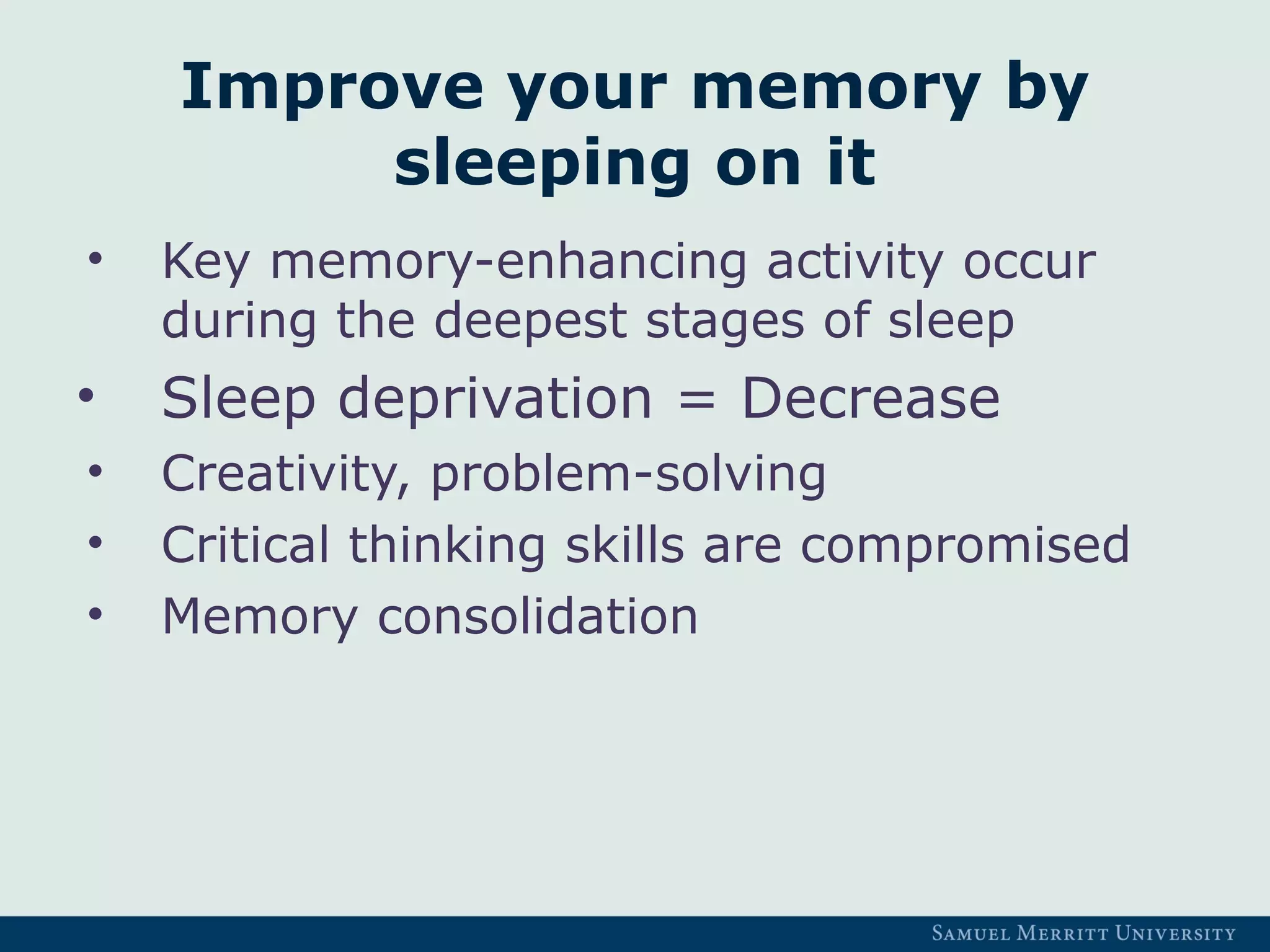 Improve your memory by
sleeping on it
• Key memory-enhancing activity occur
during the deepest stages of sleep
• Sleep deprivation = Decrease
• Creativity, problem-solving
• Critical thinking skills are compromised
• Memory consolidation
 