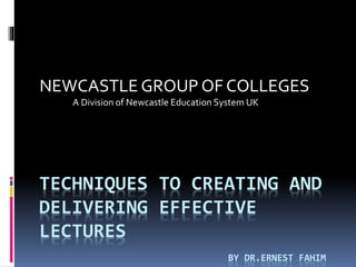 TECHNIQUES TO CREATING AND
DELIVERING EFFECTIVE
LECTURES
BY DR.ERNEST FAHIM
NEWCASTLE GROUP OF COLLEGES
A Division of Newcastle Education System UK
 