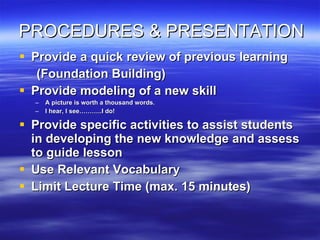 PROCEDURES & PRESENTATION Provide a quick review of previous learning (Foundation Building) Provide modeling of a new skill A picture is worth a thousand words. I hear, I see………..I do! Provide specific activities to assist students in developing the new knowledge and assess to guide lesson Use Relevant Vocabulary Limit Lecture Time (max. 15 minutes) 