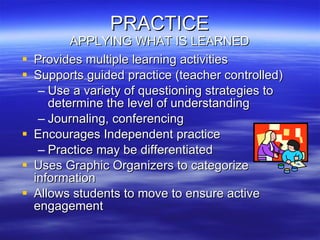 PRACTICE APPLYING WHAT IS LEARNED Provides multiple learning activities Supports guided practice (teacher controlled) Use a variety of questioning strategies to determine the level of understanding Journaling, conferencing Encourages Independent practice Practice may be differentiated Uses Graphic Organizers to categorize information Allows students to move to ensure active engagement 